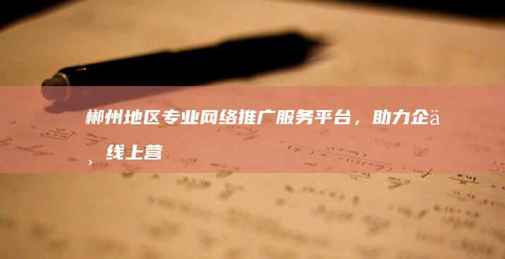 郴州地区专业网络推广服务平台，助力企业线上营销增长