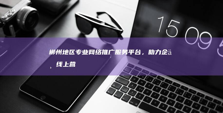 郴州地区专业网络推广服务平台，助力企业线上营销增长